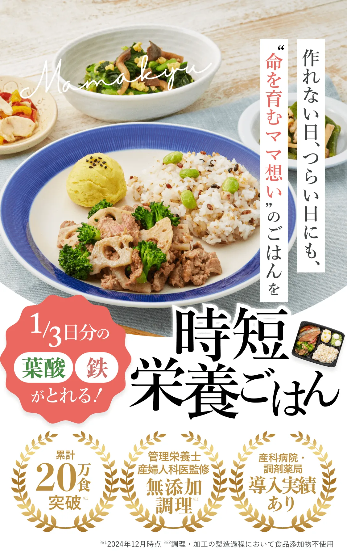 作れない日、つらい日にも、'命を育むママ想い想い'のごはんを。1/3日分の葉酸・鉄がとれる！時短栄養ご飯。累計20万食突破※1。管理栄養士、産婦人科医監修無添加調理※2。産科病院・調剤薬局導入実績あり。※1、2024年12月時点。※2、調理・加工の製造過程において食品添加物不使用