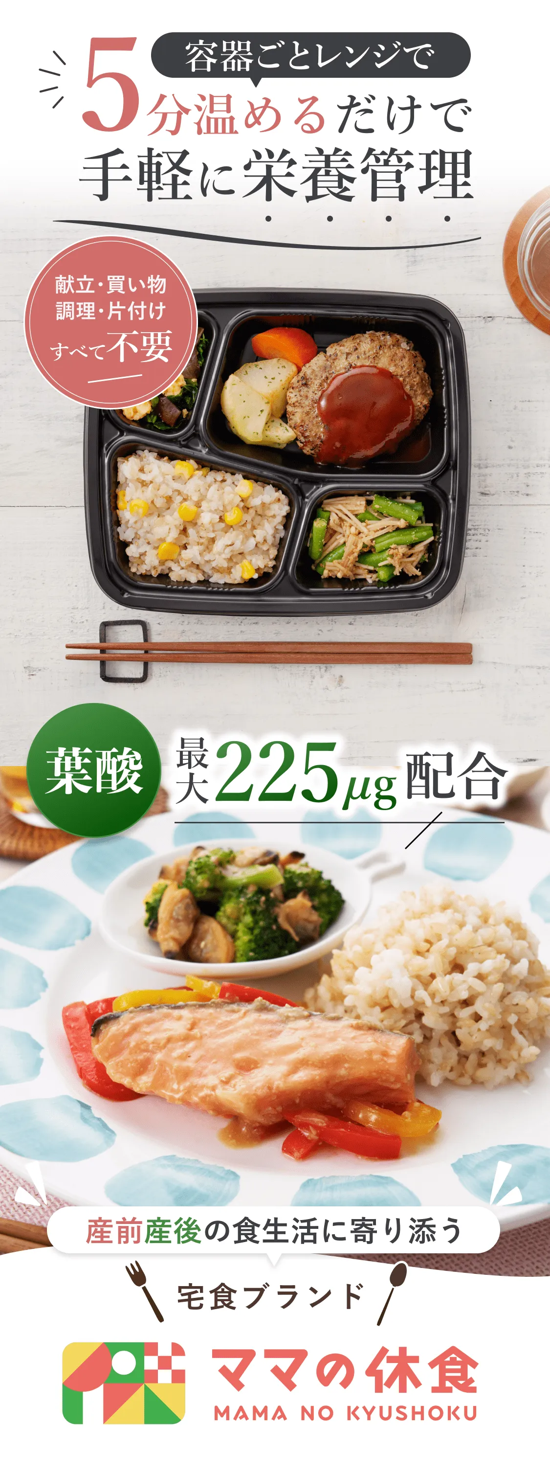 容器ごとレンジで5分温めるだけで手軽に栄養管理。献立・買い物・調理・片付けすべて不要。葉酸最大225μg配合。産前産後の食生活に寄り添う宅食ブランドママの休食。