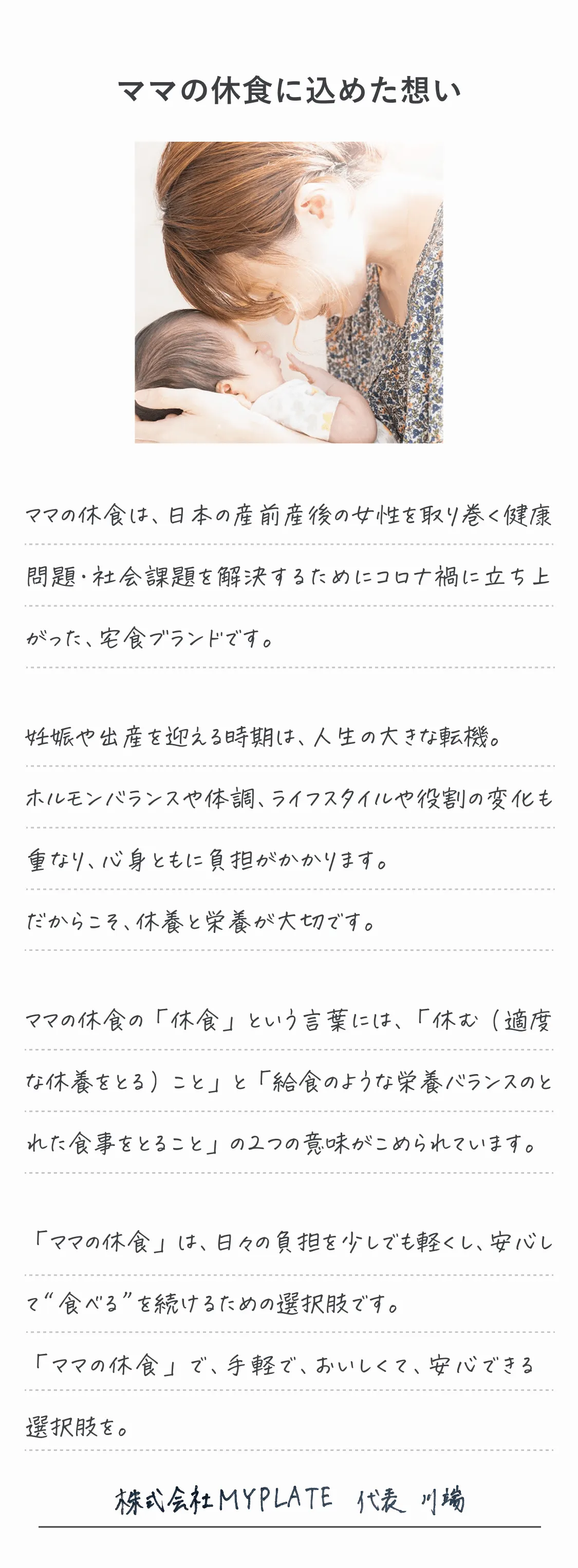 ママの休食に込めた想い。ママの休食は、日本の産前産後の女性を取り巻く健康問題・社会課題を解決するためにコロナ禍に立ち上がった、宅食ブランドです。妊娠や出産を迎える時期は、人生の大きな転機。ホルモンや体調、ライフスタイルや役割の変化も重なり、心身ともに負担がかかります。だからこそ、休養と栄養のバランスが大切です。「ママの休食」は、日々の負担を少しでも軽くし、安心して“食べる”を続けるための選択肢です。「ママの休食」で、手軽で、おいしくて、安心できる選択肢を。
