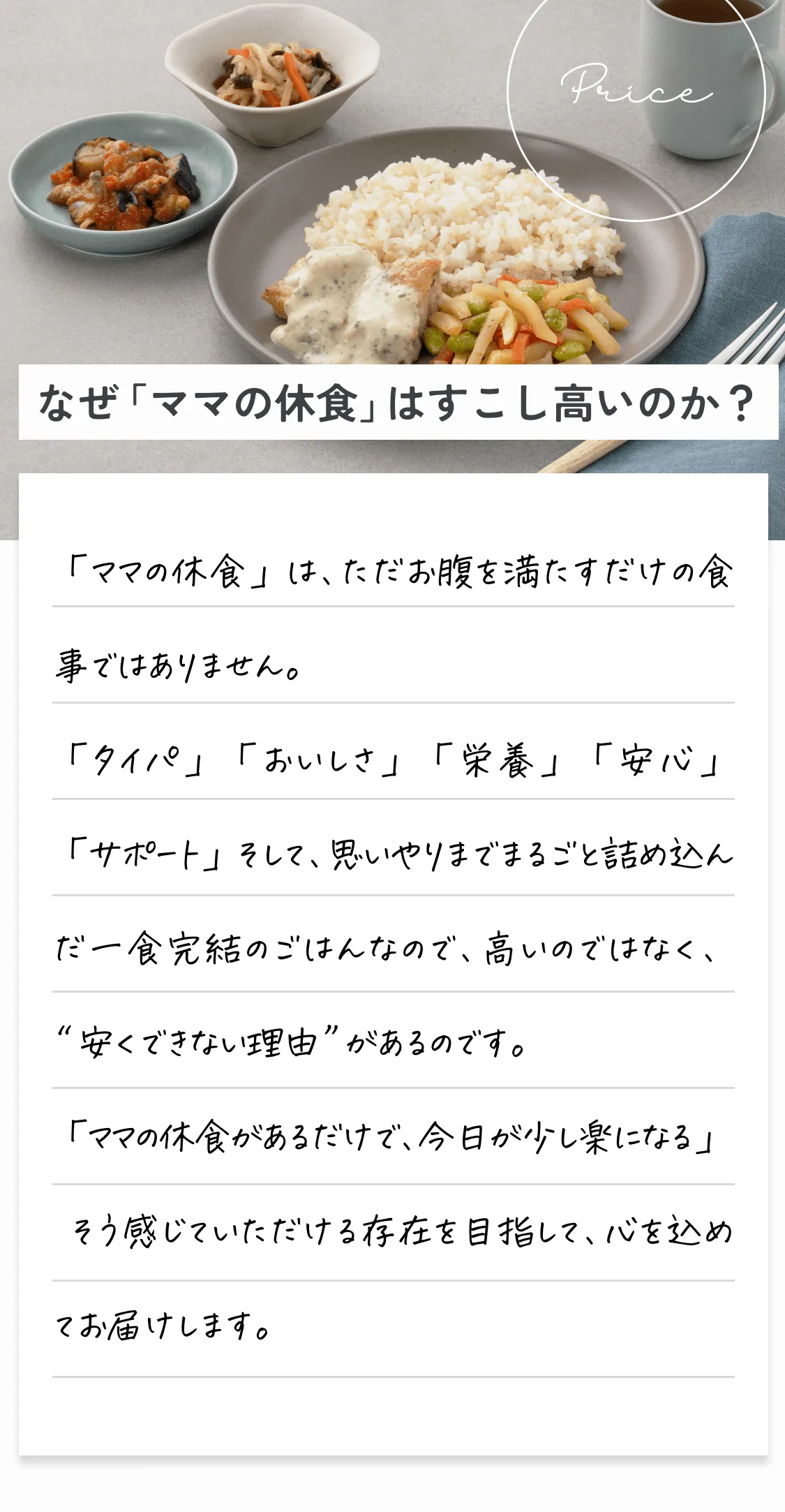 なぜ「ママの休食」はすこし高いのか？「ママの休食」は、ただお腹を満たすだけの食事ではありません。「タイパ」「おいしさ」「栄養」「安心」「サポート」そして思いやりまでまるごと詰め込んだ一食完結のごはんなので、高いのではなく、'安くできない理由'があるのです。「ママの休食があるだけで、今日が少し楽になる」そう感じていただける存在を目指して、心を込めてお届けします。