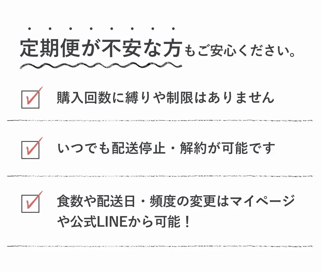 定期便が不安な方もご安心ください。購入回数に縛りや制限はありません。いつでも配送停止・解約が可能です。食数や配送日・頻度の変更はマイページや公式LINEから可能！
