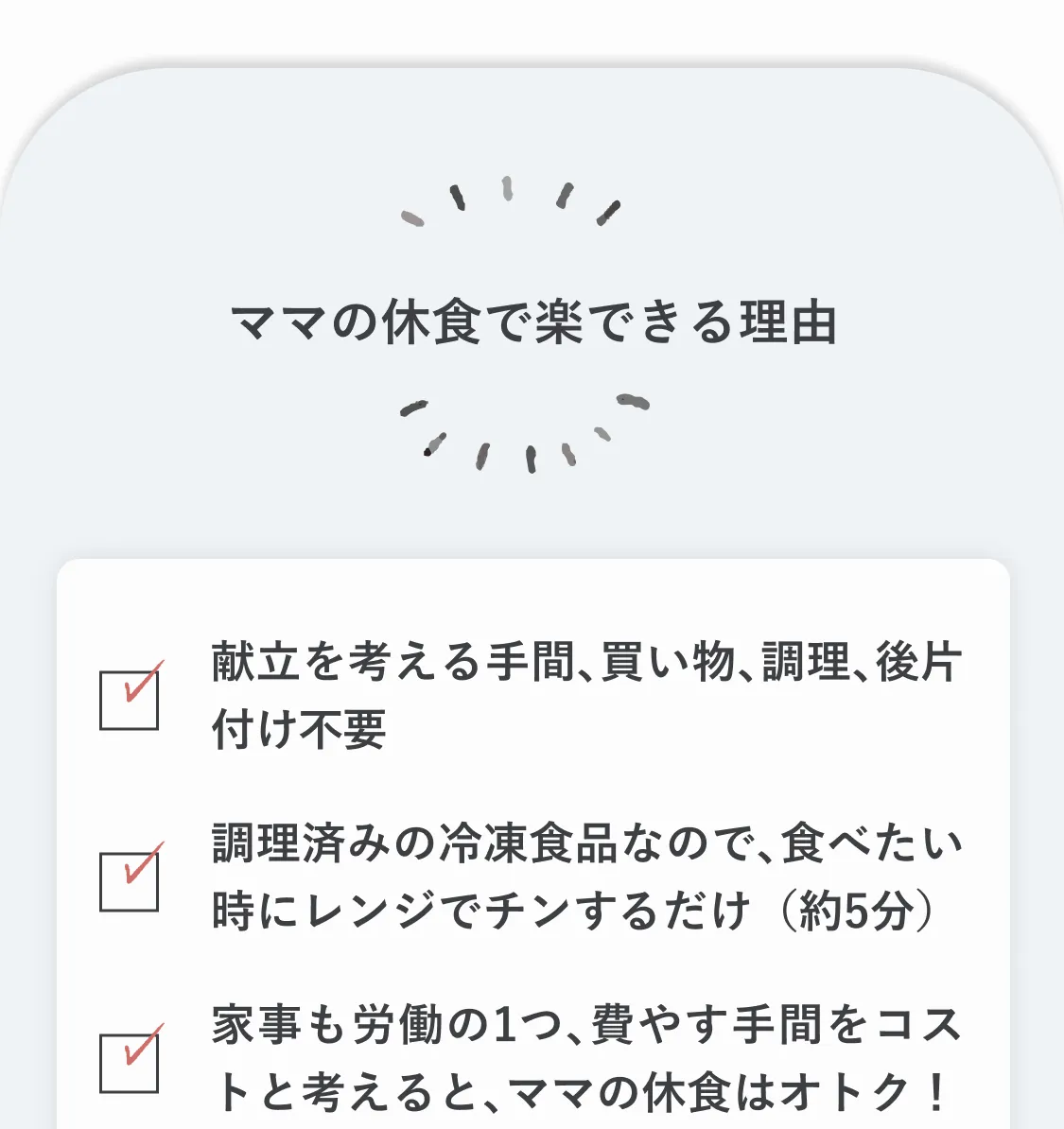 ママの休食で楽できる理由。献立を考える手間、買い物、調理、後片付け不要。調理済みの冷凍食品なので、食べたい時にレンジでチンするだけ（約5分）。家事も労働の一つ。家事に費やす手間もコストと考えると、ママの休食はオトク！