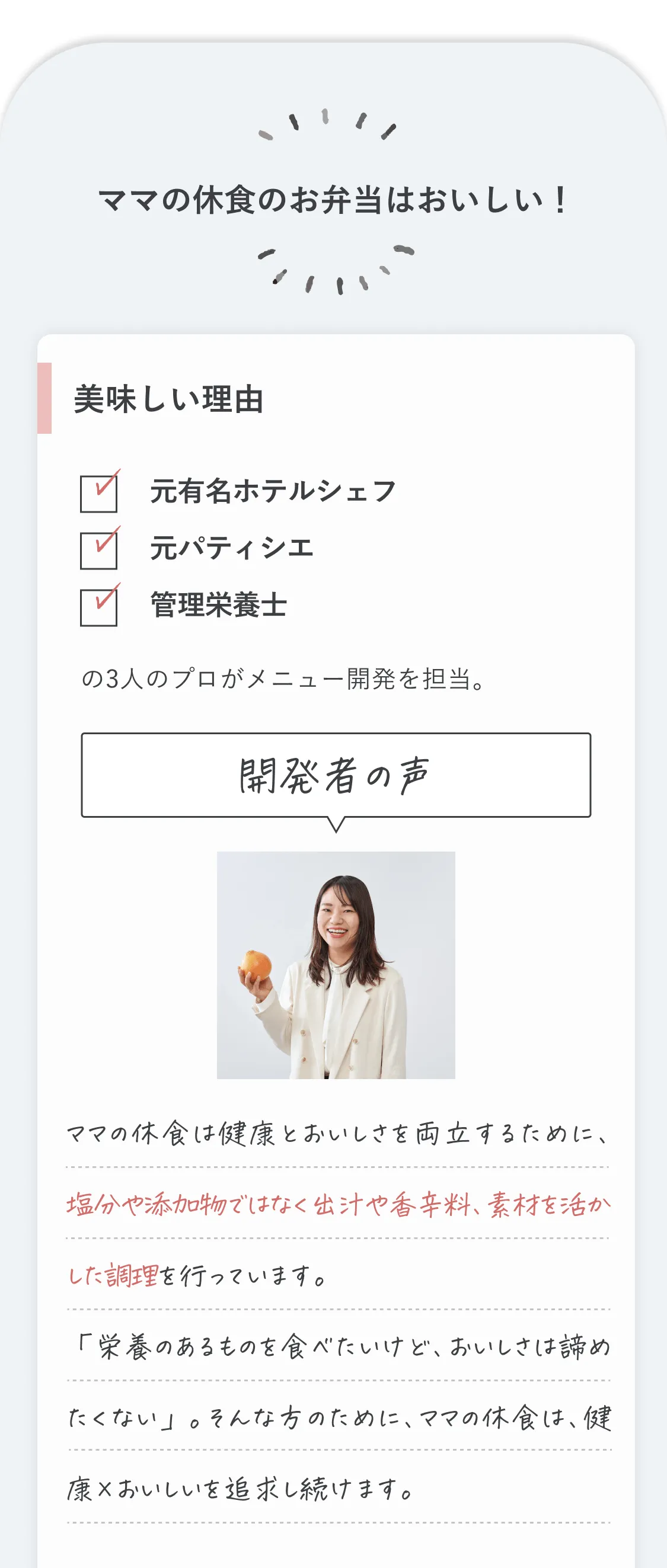 ママの休食のお弁当は美味しい！美味しい理由、元有名ホテルシェフ、元パティシエ、管理栄養士の3人のプロがメニュー開発を担当しています。開発者の声。ママの休食は健康とおいしさを両立するために、塩分や添加物ではなく出汁や香辛料、素材を活かした調理を行っています。「栄養のあるものを食べたいけど、おいしさは諦めたくない」。そんな方のために、ママの休食は、健康×おいしいを追求し続けます。