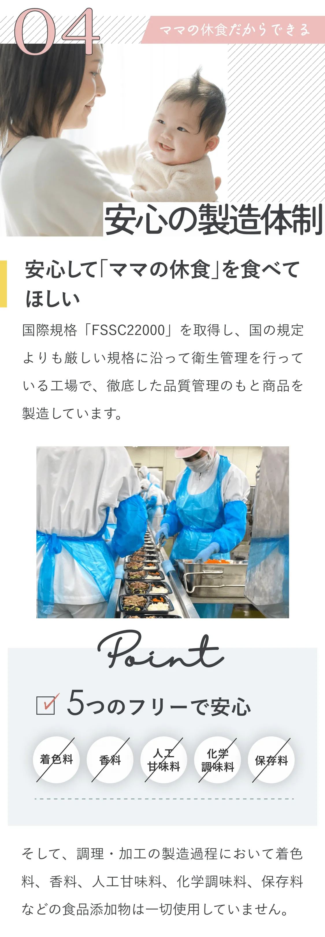 4、ママの休食だからできる安心の製造体制。安心して「ママの休食」を食べてほしい。国際規格「FSSC22000」を取得し、国の規定よりも厳しい規格に沿って衛生管理を行っている工場で、徹底した品質管理のもと商品を製造しています。Point！5つのフリーで安心！着色料なし、香料なし、人工甘味料なし、化学調味料なし、保存料なし。そして、調理・加工の製造過程において着色料、香料、甘味料、化学調味料、保存料などの食品添加物は一切使用していません。
