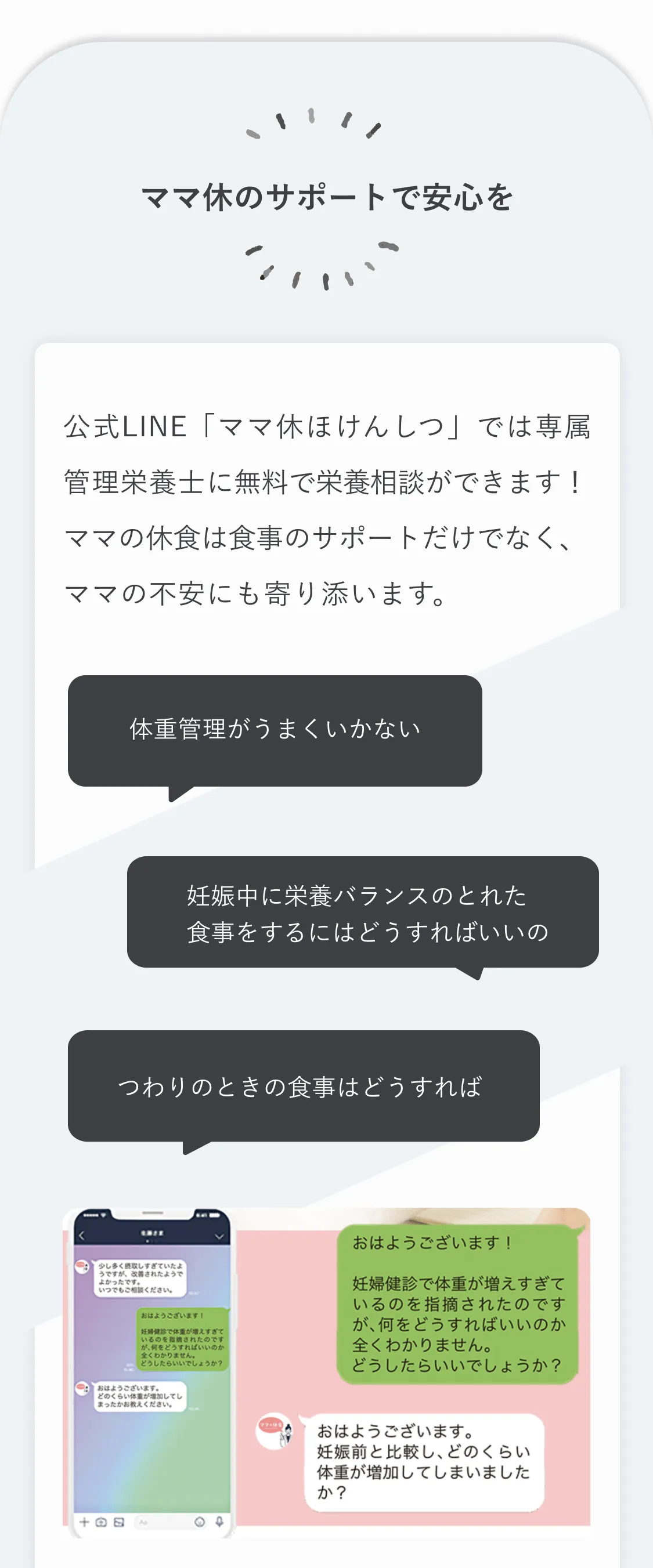 ママ休のサポートで安心を。公式LINE「ママ休ほけんしつ」では専属管理栄養士に無料で栄養相談ができます！ ママの休食は食事のサポートだけでなく、ママの不安にも寄り添います。「体重管理がうまくいかない」「妊娠中に栄養バランスのとれた食事をするにはどうすればいいの」「つわりのときの食事はどうすれば」