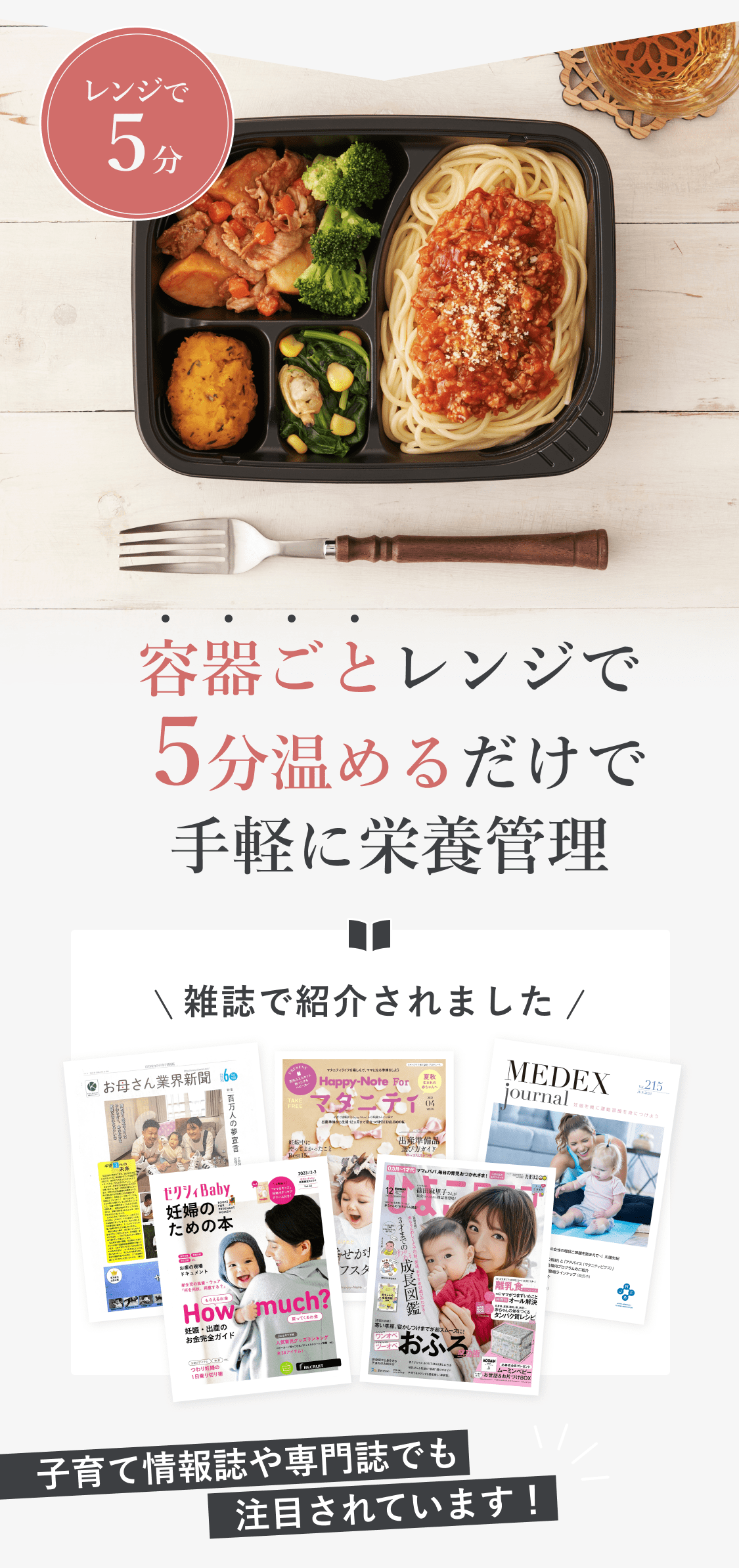 レンジで5分。容器ごとレンジで5分温めるだけで手軽に栄養管理。雑誌で紹介されました。子育て情報誌や専門誌でも注目されています。