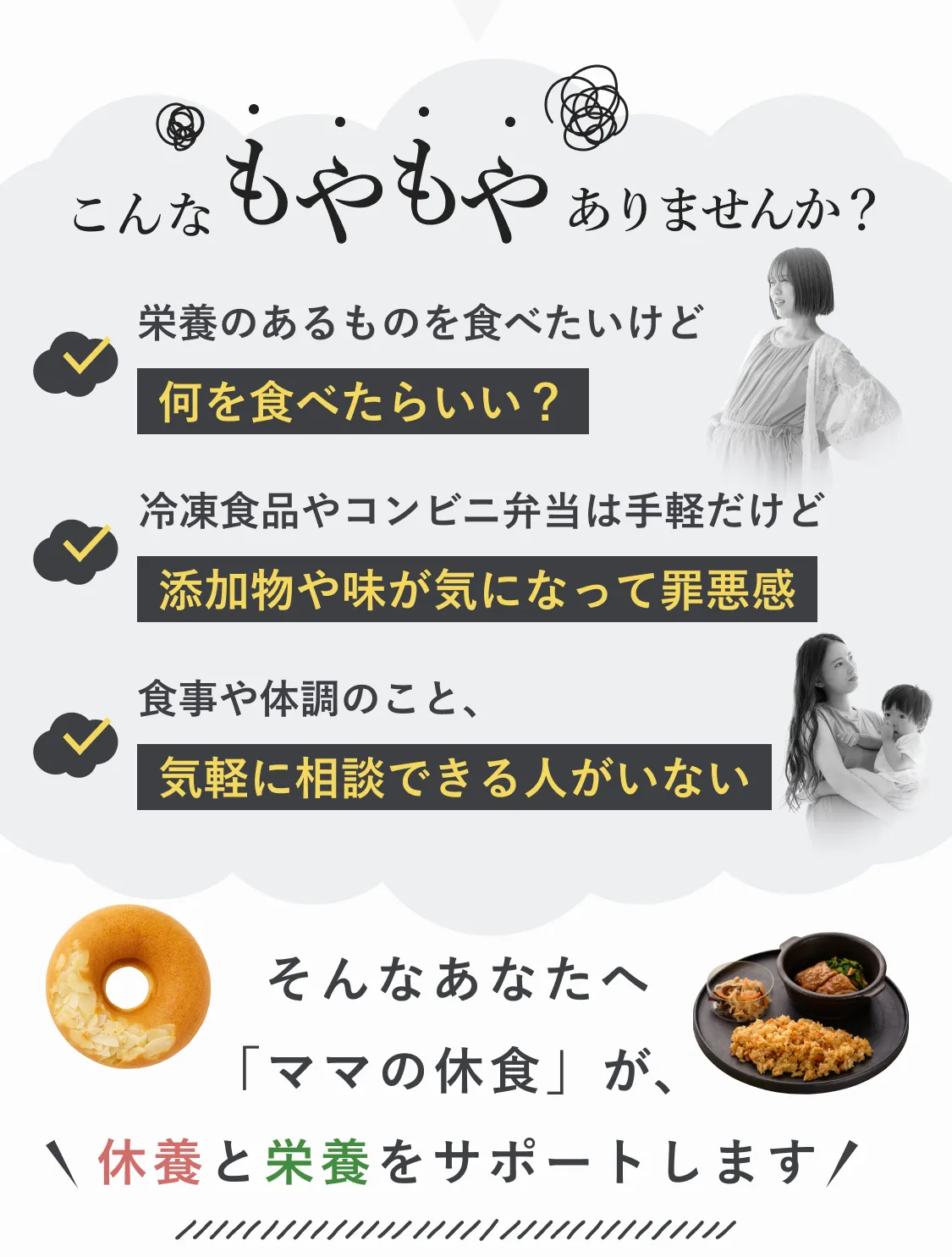 こんなもやもやありませんか？栄養のあるものを食べたいけど何を食べたらいい？冷凍食品やコンビニ弁当は手軽だけど添加物や味が気になって罪悪感。食事や体調のこと、気軽に相談できる人がいない。そんなあなたへ「ママの休食」が、休養と栄養をサポートします！