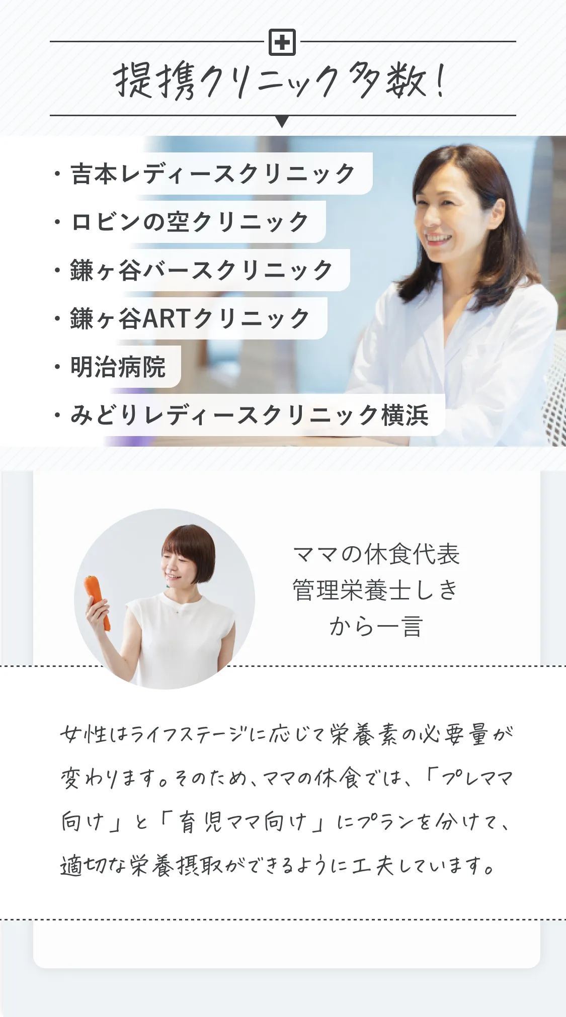 提携クリニック多数！吉本レディースクリニック、ロビンの空クリニック、鎌ヶ谷バースクリニック、鎌ヶ谷ARTクリニック、明治病院、みどりレディースクリニック横浜。ママの休食代表、管理栄養士しきから一言。「女性はライフステージに応じて栄養素の必要量が変わります。そのため、ママの休食では、「プレママ向け」と「育児ママ向け」にプランを分けて、適切な栄養摂取ができるように工夫しています。」